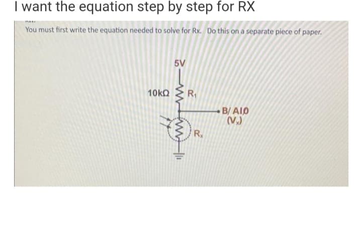 I want the equation step by step for RX
You must first write the equation needed to solve for Rx. Do this on a separate piece of paper.
5V
10k2
R1
B/ AIO
(V)
Rx
