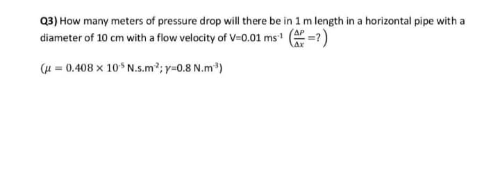 Q3) How many meters of pressure drop will there be in 1 m length in a horizontal pipe with a
diameter of 10 cm with a flow velocity of V=0.01 ms' ( =?)
Ax
(u = 0.408 x 105 N.s.m2; y=0.8 N.m³)
