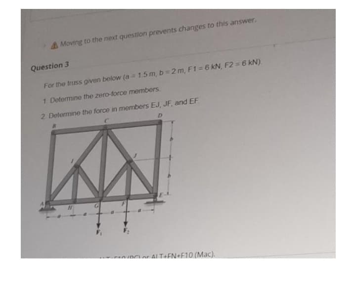 A Moving to the next question prevents changes to this answer.
Question 3
For the truss given below (a = 1.5 m, b 2 m, F1 = 6 kN, F2 = 6 kN).
1 Determine the zero-force members.
2 Determine the force in members EJ, JF, and EF
D.
DCLor ALT+EN+F10 (Mac).
