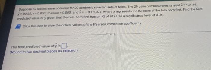 Suppose IQ scores were obtained for 20 randomly selected sots of twins. The 20 pairs of measurements yield x 101.14,
y= 99.35, r=0.951, P-value 0.000, and y -9+1.07x, where x represents the IQ score of the twin bom first. Find the best
predicted value of y given that the twin born first has an IQ of 91? Use a significance lovel of 0.05.
Click the icon to view the critical values of the Pearson correlation coefficient r.
The best predicted value of y is
(Round to two decimal places as needed.)
