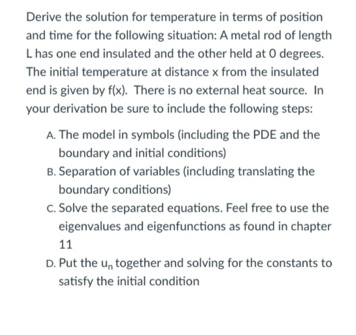 Derive the solution for temperature in terms of position
and time for the following situation: A metal rod of length
L has one end insulated and the other held at 0 degrees.
The initial temperature at distance x from the insulated
end is given by f(x). There is no external heat source. In
your derivation be sure to include the following steps:
A. The model in symbols (including the PDE and the
boundary and initial conditions)
B. Separation of variables (including translating the
boundary conditions)
C. Solve the separated equations. Feel free to use the
eigenvalues and eigenfunctions as found in chapter
11
D. Put the un together and solving for the constants to
satisfy the initial condition
