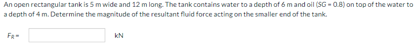 An open rectangular tank is 5 m wide and 12 m long. The tank contains water to a depth of 6 m and oil (SG = 0.8) on top of the water to
a depth of 4 m. Determine the magnitude of the resultant fluid force acting on the smaller end of the tank.
FR=
kN