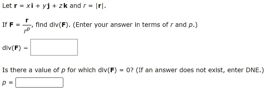 Let r = xi + yj + zk and r = |rl.
r
If F =
find div(F). (Enter your answer in terms of r and p.)
I
div(F)
=
Is there a value of p for which div(F) = 0? (If an answer does not exist, enter DNE.)
p =