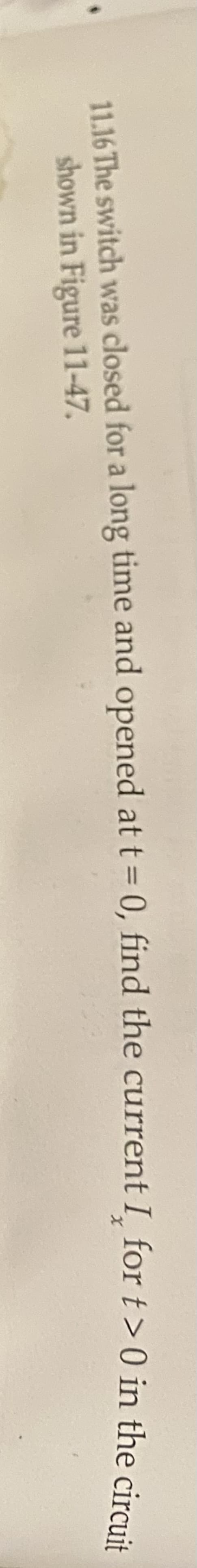 11.16 The switch was closed for a long time and opened at t = 0, find the current I_for t> 0 in the cira .
shown in Figure 11-47.
