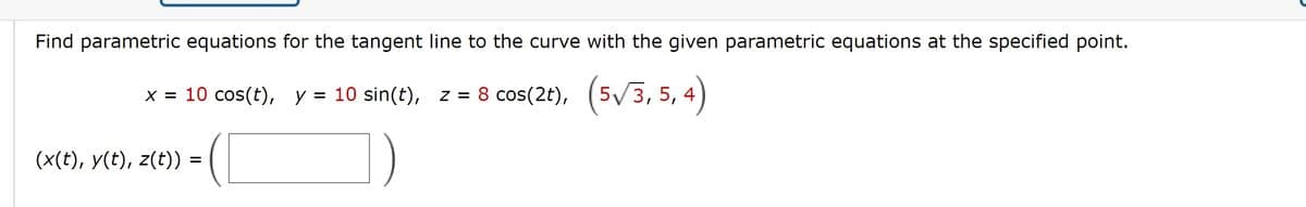 Find parametric equations for the tangent line to the curve with the given parametric equations at the specified point.
x = 10 cos(t), y = 10 sin(t), z = 8 cos(2t), (5/3, 5, 4)
(x(t), y(t), z(t)) =
