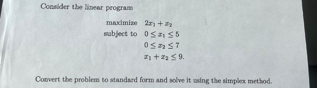 Consider the linear program
maximize
subject to
2x1 + x2
0≤x1 ≤ 5
0 ≤ x2 ≤7
x1 + x2 ≤9.
Convert the problem to standard form and solve it using the simplex method.