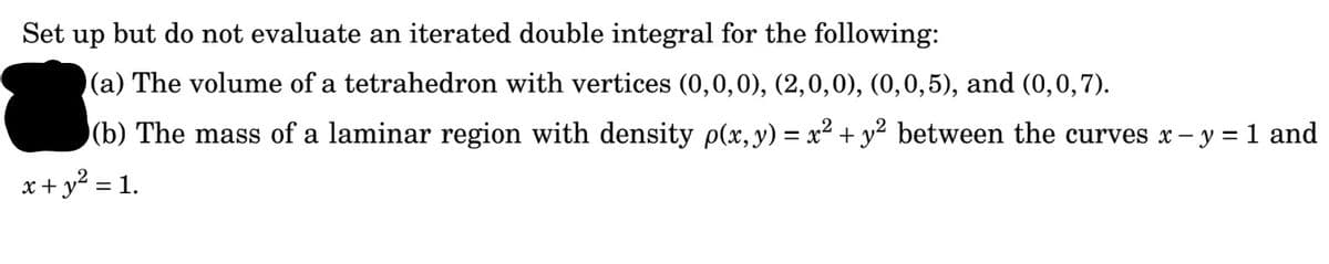 Set up but do not evaluate an iterated double integral for the following:
(a) The volume of a tetrahedron with vertices (0,0,0), (2,0,0), (0,0,5), and (0,0,7).
(b) The mass of a laminar region with density p(x, y) = x² + y² between the curves x – y = 1 and
x+ y? = 1.
