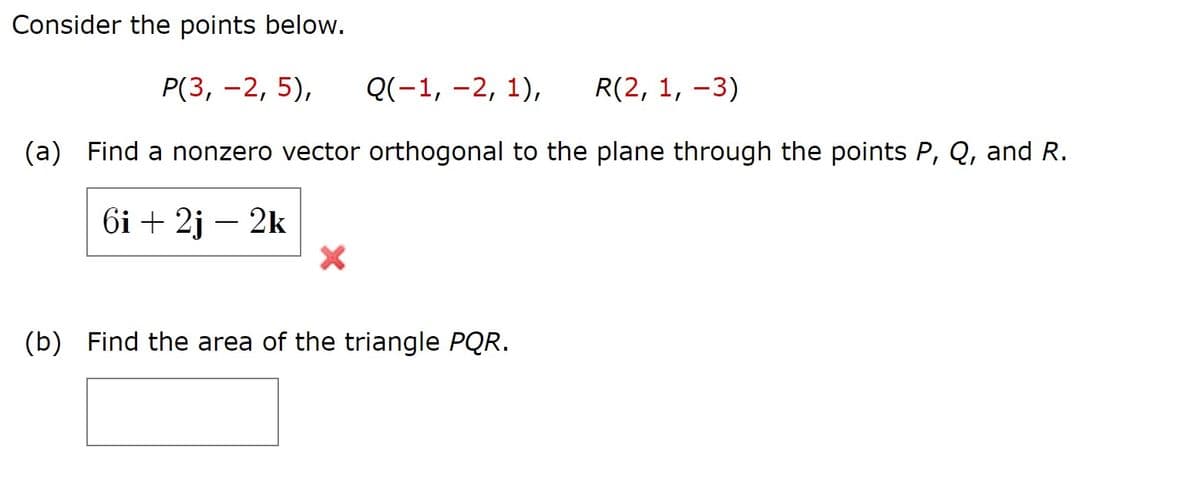 Consider the points below.
Р(3, -2, 5),
Q(-1, -2, 1),
R(2, 1, –3)
(a) Find a nonzero vector orthogonal to the plane through the points P, Q, and R.
6і + 2j — 2k
(b) Find the area of the triangle PQR.
