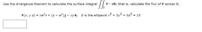 F• dS; that is, calculate the flux of F across S.
Js
Use the divergence theorem to calculate the surface integral
F(x, y z) = xe"i + (z - e")j - xy k, s is the ellipsoid x2 + 5y2 + 822 = 25
