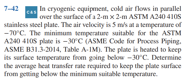 7-42
C&S
In cryogenic equipment, cold air flows in parallel
over the surface of a 2-m x 2-m ASTM A240 410S
stainless steel plate. The air velocity is 5 m/s at a temperature of
-70°C. The minimum temperature suitable for the ASTM
A240 410S plate is -30°C (ASME Code for Process Piping,
ASME B31.3-2014, Table A-1M). The plate is heated to keep
its surface temperature from going below -30°C. Determine
the average heat transfer rate required to keep the plate surface
from getting below the minimum suitable temperature.