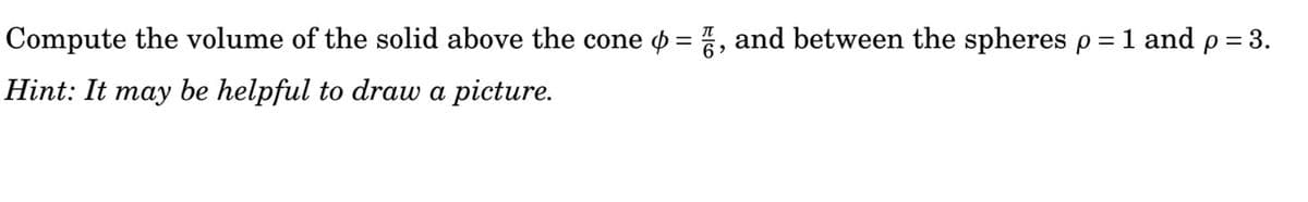 Compute the volume of the solid above the cone o = , and between the spheres p = 1 and p = 3.
%3D
Hint: It may be helpful to draw a picture.
