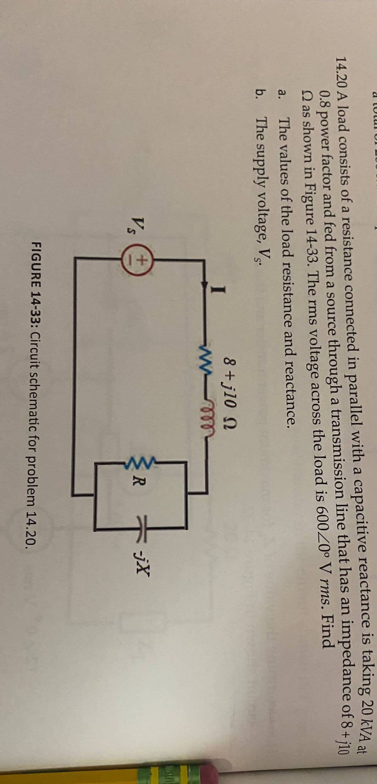 14.20 A load consists of a resistance connected in parallel with a capacitive reactance is taking 20 kVA a4
0.8 power factor and fed from a source through a transmission line that has an
Q as shown in Figure 14-33. The rms voltage across the load is 600°V rms. Find
impedance of 8 + j10
a.
The values of the load resistance and reactance.
b. The supply voltage, V.
8+j10 N
Vs
-jX
FIGURE 14-33: Circuit schematic for problem 14.20.
