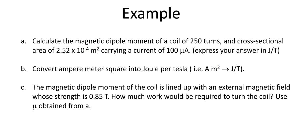 Example
a. Calculate the magnetic dipole moment of a coil of 250 turns, and cross-sectional
area of 2.52 x 10-4 m2 carrying a current of 100 µA. (express your answer in J/T)
b. Convert ampere meter square into Joule per tesla ( i.e. A m? → J/T).
The magnetic dipole moment of the coil is lined up with an external magnetic field
whose strength is 0.85 T. How much work would be required to turn the coil? Use
u obtained from a.
С.
