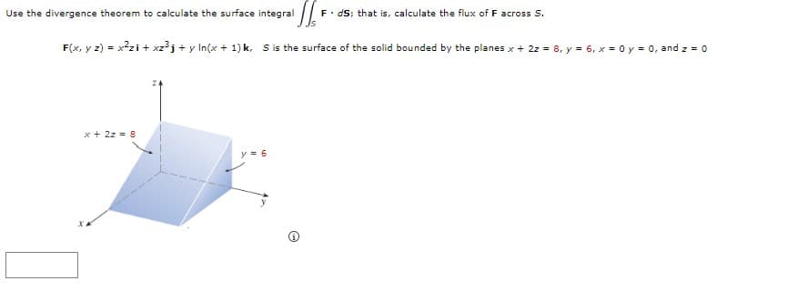 Use the divergence theorem to calculate the surface integral
F. dS; that is, calculate the flux of F across S.
F(x, y z) = x?zi + xz³j + y In(x + 1) k, S is the surface of the solid bounded by the planes x + 2z = 8, y = 6, x = 0 y = 0, and z = 0
x + 2z = 8
y = 6
