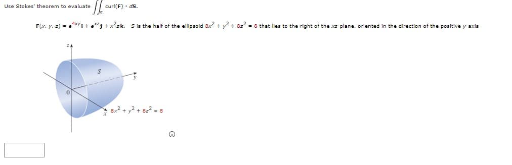 Use Stokes' theorem to evaluate
curl(F)· ds.
F(x, y, z) = e4xyi + ej + x?zk, S is the half of the ellipsoid 8x2 + y? + 822 = 8 that lies to the right of the xz-plane, oriented in the direction of the positive y-axis
* 8x2 + y2 + 82? = 8
