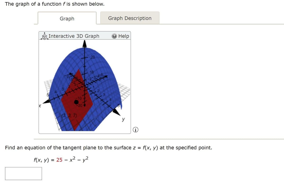 The graph of a function f is shown below.
Graph
Graph Description
Interactive 3D Graph
Help
20
3
10
20
(3,3, 7)
y
Find an equation of the tangent plane to the surface z =
f(x, y) at the specified point.
f(x, y) = 25 – x² – y2
