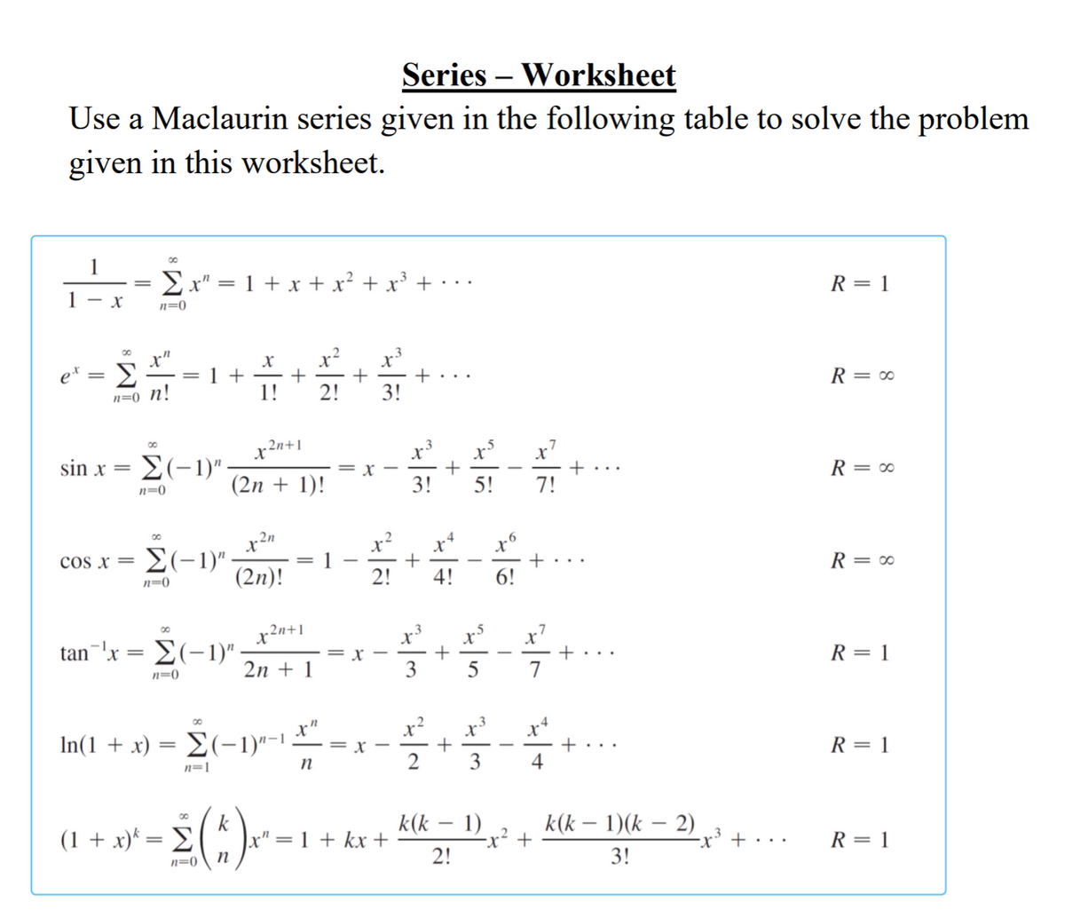 Series – Worksheet
Use a Maclaurin series given in the following table to solve the problem
given in this worksheet.
1
Ex" = 1 + x + x² + x³ +
R = 1
..
- X
n=0
x"
e* = E
n=0_n!
x²
+
2!
1 +
R = ∞
||
1!
3!
x2n+1
x
x7
sin x
E(-1)".
R = 0
= r
(2n + 1)!
3!
5!
7!
n=0
00
2n
x*
E(-1)":
1
2!
cos x =
R = 0
n=0
(2n)!
4!
6!
x'
+
7
x2n+1
tan-'x = E(-1)" -
2n + 1
R = 1
3
5
n=0
x?
x*
In(1 + x) = E(-1)"-1
R = 1
= X
+...
-
n
3
4
n=1
k(k – 1)
-x² +
2!
(1 + x)* = E
k
x" = 1 + kx +
k(k – 1)(k – 2)
-x' + · · ·
R = 1
3!
n=0
+
+
