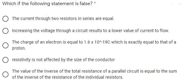 Which if the following statement is false? *
The current through two resistors in series are equal.
Increasing the voltage through a circuit results to a lower value of current to flow.
The charge of an electron is equal to 1.6 x 10^-19C which is exactly equal to that of a
proton.
O resistivity is not affected by the size of the conductor
The value of the inverse of the total resistance of a parallel circuit is equal to the sum
of the inverse of the resistance of the individual resistors.

