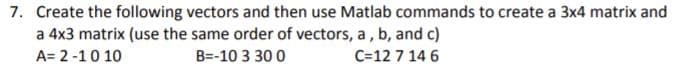 7. Create the following vectors and then use Matlab commands to create a 3x4 matrix and
a 4x3 matrix (use the same order of vectors, a , b, and c)
A= 2 -10 10
B=-10 3 30 0
C=12 7 14 6
