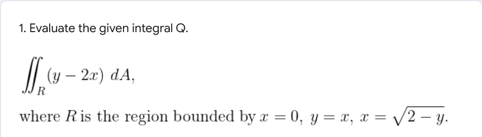 1. Evaluate the given integral Q.
f(y-2x) dA,
R
where R is the region bounded by x = 0, y = x, x = √2-y.