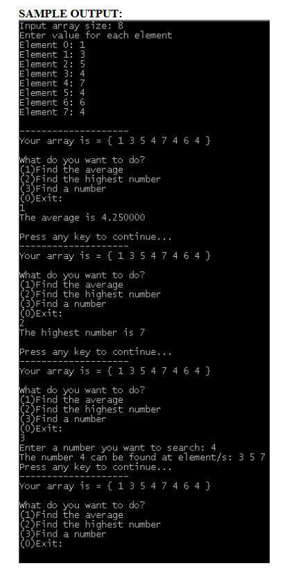 SAMPLE OUTPUT:
Input array size: 8
Enter value for each element
Element 0: 1
Element 1: 3
Element 2: 5
Element 3: 4
Element 4: 7
Element 5: 4
Element 6: 6
Element 7: 4
Your array is = { 1 3 5 4 7 4 6 4 }
what do you want to do?
(1)Find the aver age
(2)Find the highest number
3)Find a number
OSExit:
1
The average is 4.250000
Press any key to continue...
Your array is = { 1 3 5 4 7 4 6 4 }
what do you want to do?
(1)Find the aver age
(2)Find the highest number
(3)Find a number
OjExit:
The highest number is 7
Press any key to continue...
Your array is = { 1 3 5 4 7 4 6 4 }
what do you want to do?
(1)Find the aver age
(2)Find the highest number
(3)Find a number
(O)Exit:
Enter a number you want to search: 4
The number 4 can be found at element/s: 3 5 7
Press any key to continue...
Your array is = { 1 3 5 4 7 4 6 4 }
what do you want to do?
(1)Find the aver age
(2)Find the highest number
(3)Find a number
(OSExit:
