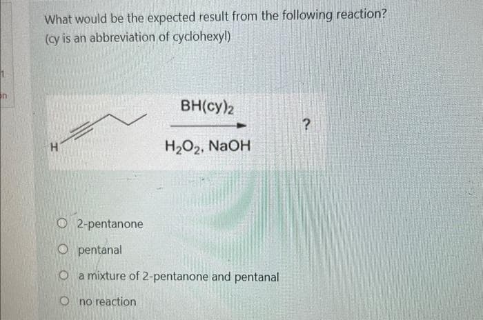 n
What would be the expected result from the following reaction?
(cy is an abbreviation of cyclohexyl)
BH(cy)2
?
H
H₂O2, NaOH
2-pentanone
Opentanal
O a mixture of 2-pentanone and pentanal
Ono reaction