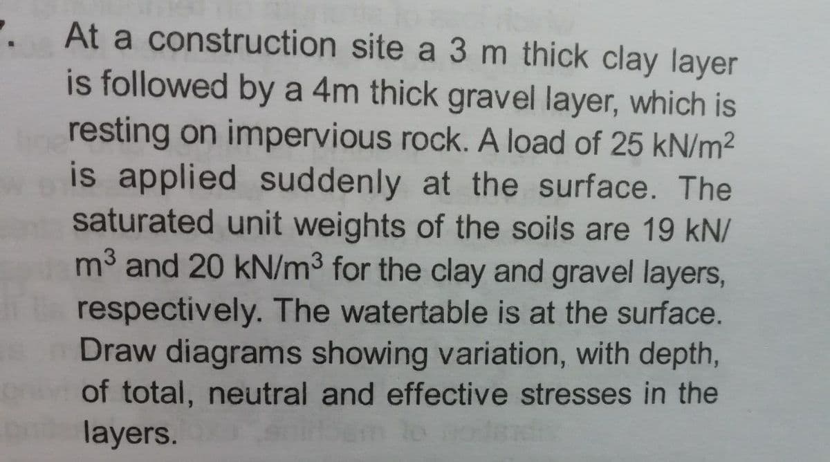 At a construction site a 3 m thick clay layer
is followed by a 4m thick gravel layer, which is
resting on impervious rock. A load of 25 kN/m2
is applied suddenly at the surface. The
saturated unit weights of the soils are 19 kN/
m3 and 20 kN/m3 for the clay and gravel layers,
respectively. The watertable is at the surface.
Draw diagrams showing variation, with depth,
of total, neutral and effective stresses in the
layers.
