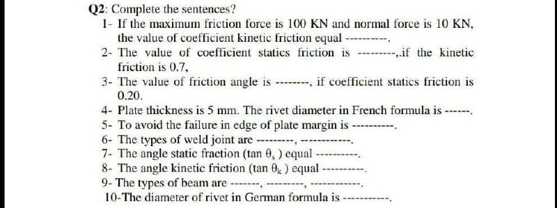 Q2: Complete the sentences?
1- If the maximum friction force is 100 KN and normal force is 10 KN,
the value of coefficient kinetic friction equal ------
2- The value of coefficient statics friction is
if the kinetic
friction is 0.7,
3- The value of friction angle is --------, if coefficient statics friction is
0.20.
4- Plate thickness is 5 mm. The rivet diameter in French formula is
5- To avoid the failure in edge of plate margin is-
6- The types of weld joint are --------
7- The angle static fraction (tan 0,) equal -
8- The angle kinetic friction (tan 0k) equal -
9- The types of beam are -------,
10-The diameter of rivet in German formula is -