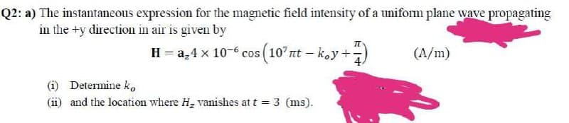 Q2: a) The instantaneous expression for the magnetic field intensity of a uniform plane wave propagating
in the +y direction in air is given by
H = a,4 x 10-6 cos (107nt – koy +)
(A/m)
(i) Determine ko
(ii) and the location where H, vanishes at t =
3 (ms).
