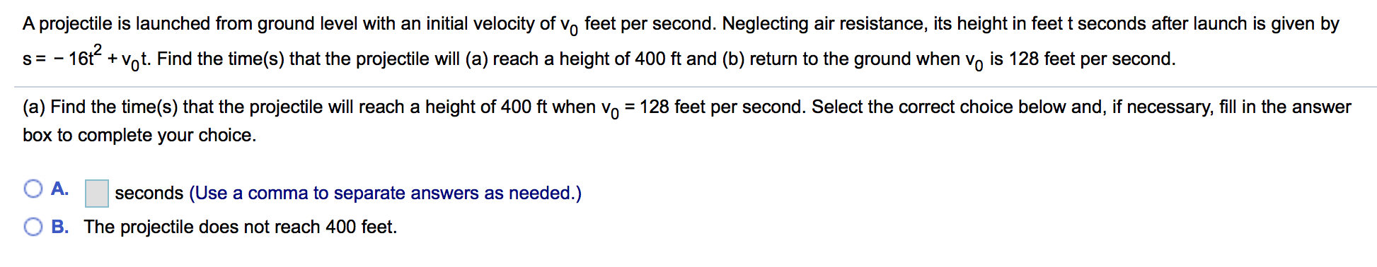 A projectile is launched from ground level with an initial velocity of vo feet per second. Neglecting air resistance, its height in feet t seconds after launch is given by
s-16t +Vot. Find the time(s) that the projectile will (a) reach a height of 400 ft and (b) return to the ground when vo is 128 feet per second.
(a) Find the time(s) that the projectile will reach a height of 400 ft when vo 128 feet per second. Select the correct choice below and, if necessary, fill in the answer
box to complete your choice.
( A. seconds (Use a comma to separate answers as needed.)
O B. The projectile does not reach 400 feet.
