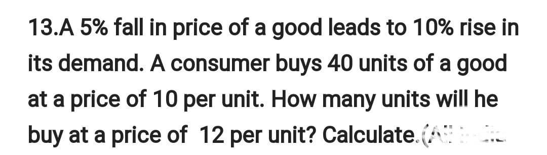 13.A 5% fall in price of a good leads to 10% rise in
its demand. A consumer buys 40 units of a good
at a price of 10 per unit. How many units will he
buy at a price of 12 per unit? Calculate. (A
