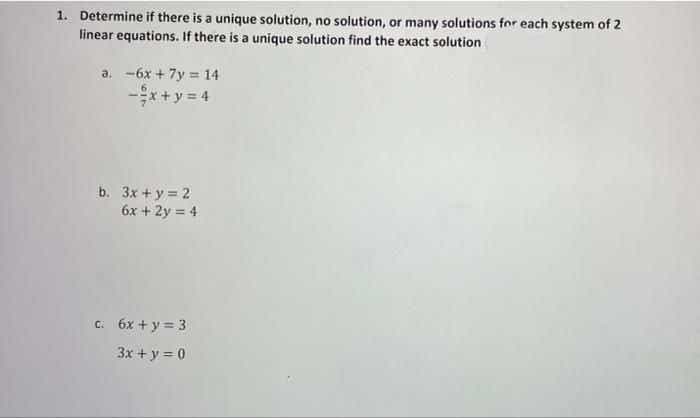 1. Determine if there is a unique solution, no solution, or many solutions for each system of 2
linear equations. If there is a unique solution find the exact solution
a. -6x + 7y = 14
*+y = 4
b. 3x + y = 2
6x + 2y = 4
C. 6x + y= 3
3x + y = 0
