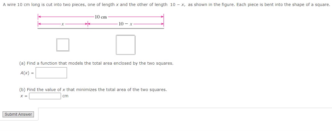 A wire 10 cm long is cut into two pieces, one of length x and the other of length 10 - x, as shown in the figure. Each piece is bent into the shape of a square.
10 cm
- 10 x
(a) Find a function that models the total area enclosed by the two squares.
A(X) =
Submit Answer
(b) Find the value of x that minimizes the total area of the two squares.
X =
cm