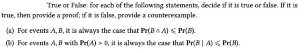 True or False: for each of the following statements, decide if it is true or false. If it is
true, then provide a proof; if it is false, provide a counterexample.
(a) For events A, B, it is always the case that Pr(B n A) < Pr(B).
(b) For events A, B with Pr(A) > 0, it is always the case that Pr(B | A) < Pr(B).
