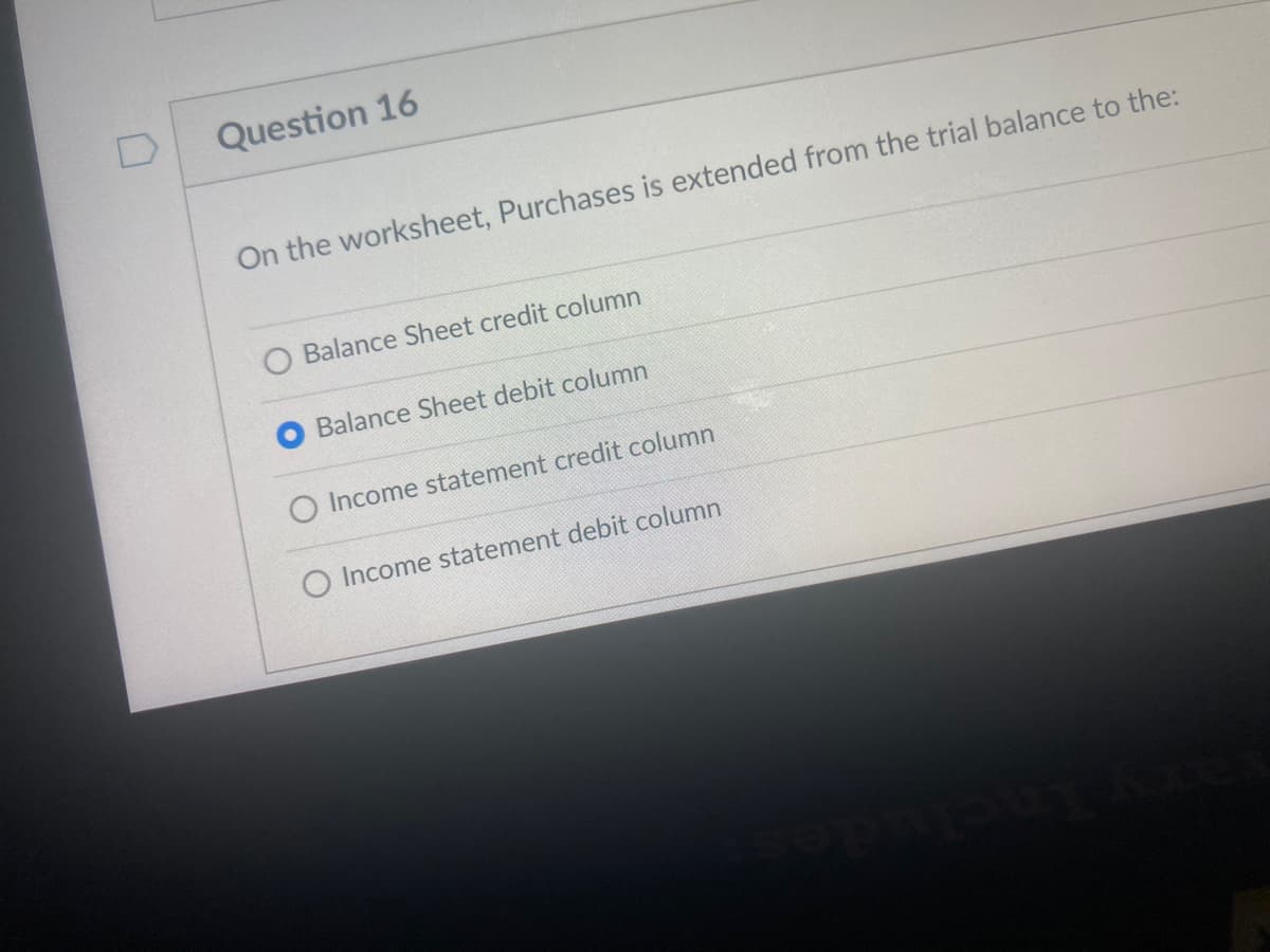 Question 16
On the worksheet, Purchases is extended from the trial balance to the:
Balance Sheet credit column
Balance Sheet debit column
O Income statement credit column
O Income statement debit column
