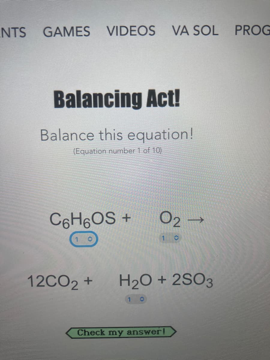 NTS
GAMES VIDEOS
VA SOL PROG
Balancing Act!
Balance this equation!
(Equation number 1 of 10)
C6H6OS +
02 →
12CO2 +
H2O + 2SO3
Check my answer!
