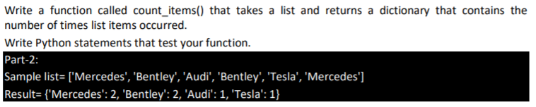 Write a function called count_items() that takes a list and returns a dictionary that contains the
number of times list items occurred.
Write Python statements that test your function.
Part-2:
Sample list= ['Mercedes', 'Bentley', 'Audi', 'Bentley', 'Tesla', 'Mercedes']
Result= {'Mercedes': 2, 'Bentley': 2, 'Audi': 1, 'Tesla': 1}

