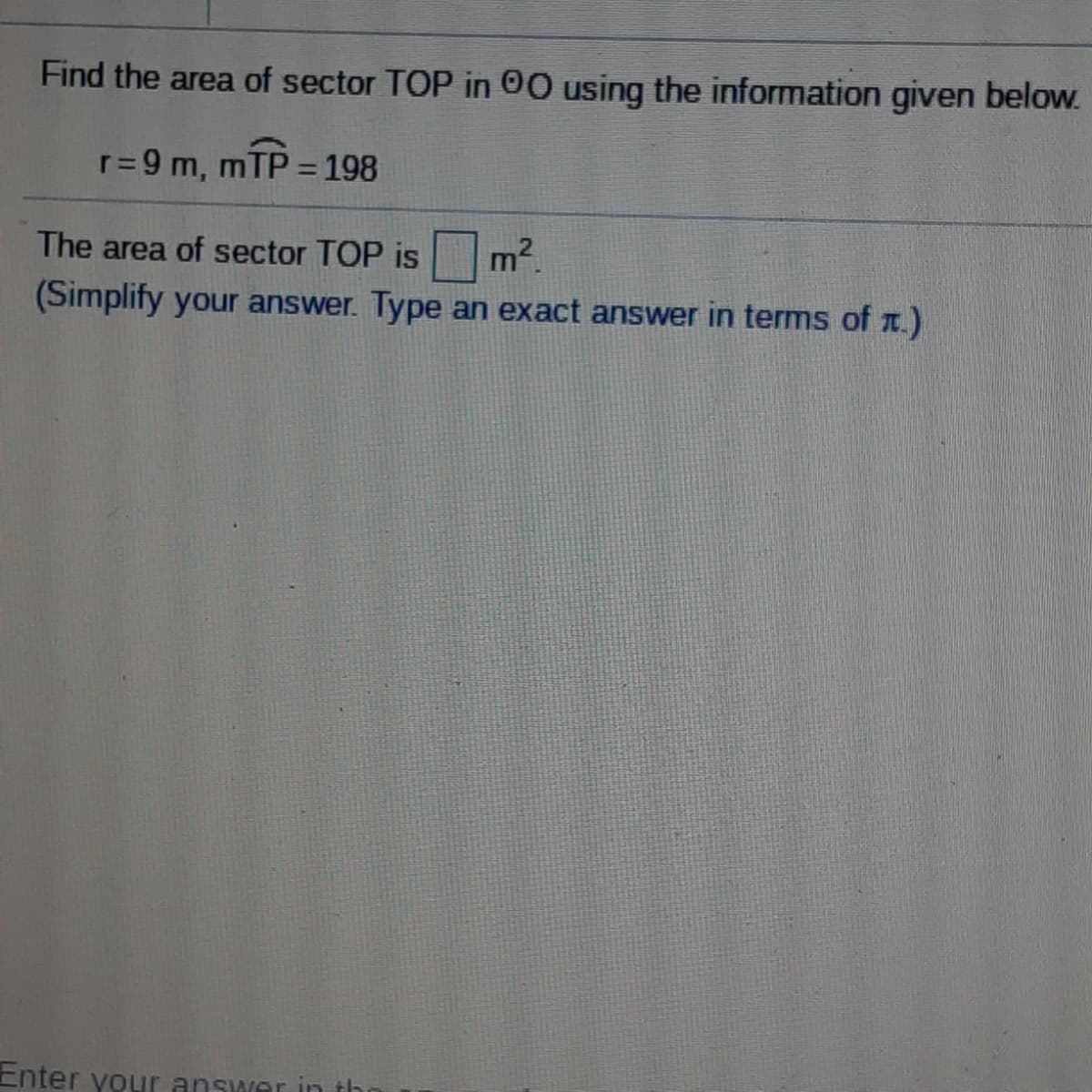Find the area of sector TOP in 00 using the information given below.
r= 9 m,
mTP = 198
%3D
The area of sector TOP is m2.
(Simplify your answer. Type an exact answer in terms of T.)
Enter yoLir answer in th
