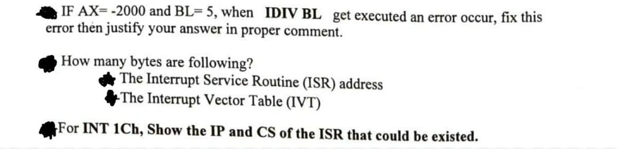 IF AX=-2000 and BL= 5, when IDIV BL get executed an error occur, fix this
error then justify your answer in proper comment.
How many bytes are following?
The Interrupt Service Routine (ISR) address
The Interrupt Vector Table (IVT)
For INT 1Ch, Show the IP and CS of the ISR that could be existed.