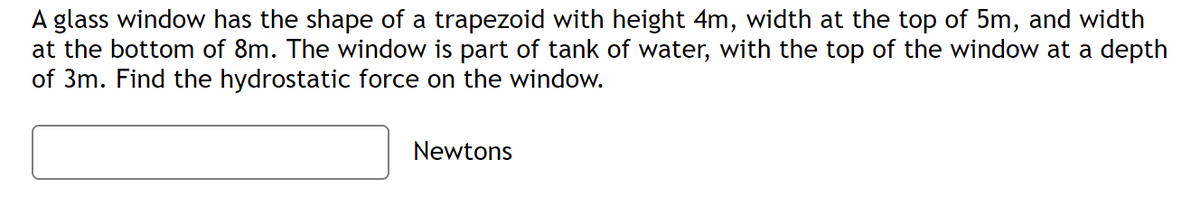 A glass window has the shape of a trapezoid with height 4m, width at the top of 5m, and width
at the bottom of 8m. The window is part of tank of water, with the top of the window at a depth
of 3m. Find the hydrostatic force on the window.
Newtons
