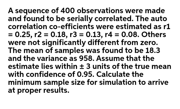 A sequence of 400 observations were made
and found to be serially correlated. The auto
correlation co-efficients were estimated as r1
= 0.25, r2 = 0.18, r3 = 0.13, r4 = 0.08. Others
were not significantly different from zero.
The mean of samples was found to be 18.3
and the variance as 958. Assume that the
estimate lies within + 3 units of the true mean
with confidence of 0.95. Calculate the
minimum sample size for simulation to arrive
at proper results.
