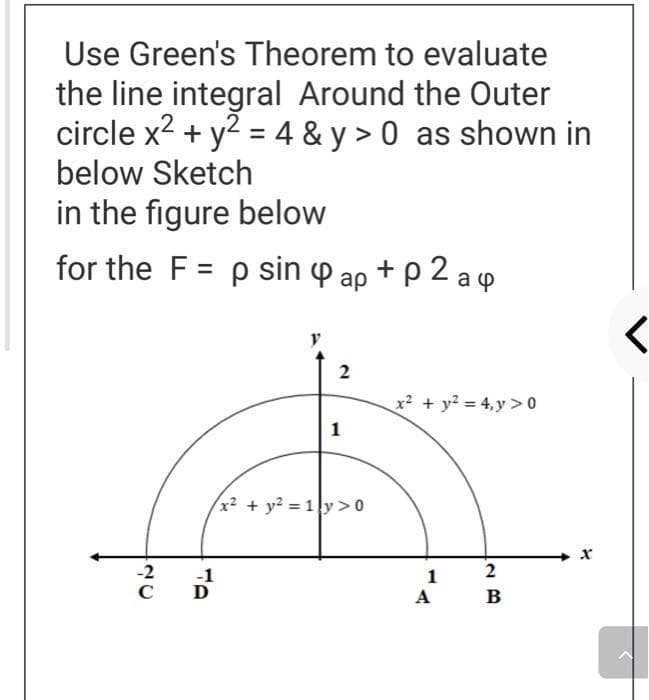 Use Green's Theorem to evaluate
the line integral Around the Outer
circle x2 + y? = 4 & y > 0 as shown in
below Sketch
in the figure below
for the F = p sin p ap + p 2 a q
2
x² + y? = 4,y > 0
1
x² + y? = 1y>0
2
-2
C
-1
D
1
A
в
