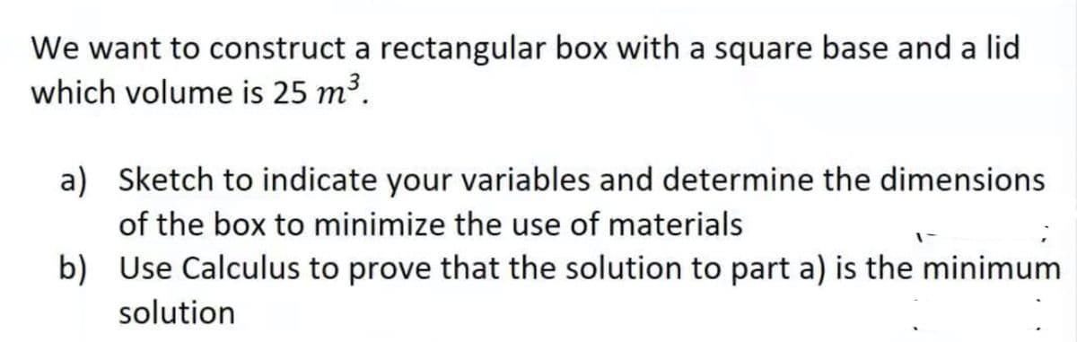 We want to construct a rectangular box with a square base and a lid
which volume is 25 m³.
a) Sketch to indicate your variables and determine the dimensions
of the box to minimize the use of materials
b) Use Calculus to prove that the solution to part a) is the minimum
solution
