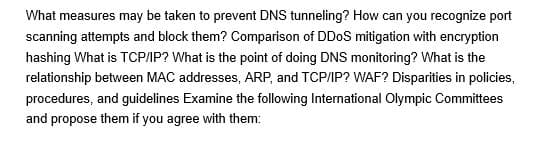 What measures may be taken to prevent DNS tunneling? How can you recognize port
scanning attempts and block them? Comparison of DDoS mitigation with encryption
hashing What is TCP/IP? What is the point of doing DNS monitoring? What is the
relationship between MAC addresses, ARP, and TCP/IP? WAF? Disparities in policies,
procedures, and guidelines Examine the following International Olympic Committees
and propose them if you agree with them:
