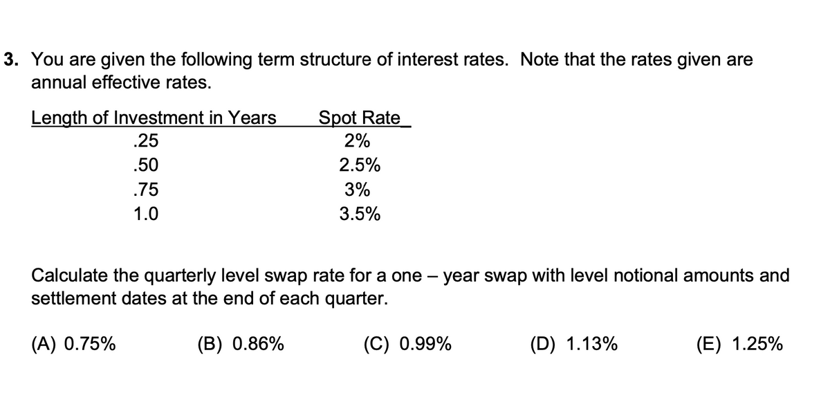 3. You are given the following term structure of interest rates. Note that the rates given are
annual effective rates.
Length of Investment in Years
Spot Rate
.25
2%
.50
2.5%
.75
3%
1.0
3.5%
Calculate the quarterly level swap rate for a one – year swap with level notional amounts and
settlement dates at the end of each quarter.
(A) 0.75%
(B) 0.86%
(C) 0.99%
(D) 1.13%
(E) 1.25%
