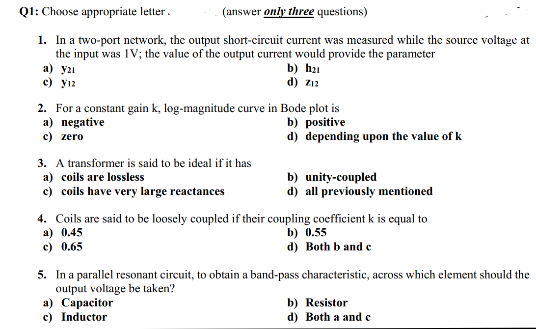 Q1: Choose appropriate letter .
(answer only three questions)
1. In a two-port network, the output short-circuit current was measured while the source voltage at
the input was 1V; the value of the output current would provide the parameter
a) y21
c) y12
b) h21
d) Z12
2. For a constant gain k, log-magnitude curve in Bode plot is
a) negative
c) zero
b) positive
d) depending upon the value of k
3. A transformer is said to be ideal if it has
a) coils are lossless
c) coils have very large reactances
b) unity-coupled
d) all previously mentioned
