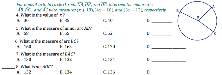 For items 4 to 8: In circle 0, radii OÃ, OB,and OC, intercept the minor arcs
AB,BC, and AC with measures (x + 18), (4x + 10), and (3x + 12), respectively.
_4. What is the value of x?
А. 30
5. What is the measure of minor arc AB?
A. 58
B
В. 35
C. 40
D.
В. 55
C. 52
D.
_6. What is the measure of arc BC?
А. 160
7. What is the measure of BAC?
А. 130
В. 165
C. 170
D.
В. 132
С. 134
D.
8. What is MLA0C?
А. 132
В. 134
C. 136
D.
