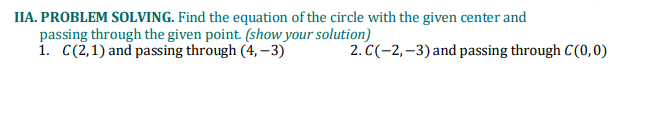 IIA. PROBLEM SOLVING. Find the equation of the circle with the given center and
passing through the given point. (show your solution)
1. C(2,1) and passing through (4, –3)
2. C(-2,–3) and passing through C(0,0)
