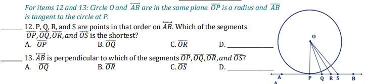 For items 12 and 13: Circle O and AB are in the same plane. OP is a radius and AB
is tangent to the circle at P.
12. P, Q, R, and S are points in that order on AB. Which of the segments
OP,00,OR, and öS is the shortest?
A. OP
В. ОФ
C. OR
D.
13. AB is perpendicular to which of the segments OP,OQ,OR,and OS?
A. 0Q
В. OR
C. OS
D.
PQRS
B
