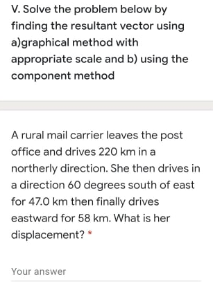 V. Solve the problem below by
finding the resultant vector using
a)graphical method with
appropriate scale and b) using the
component method
A rural mail carrier leaves the post
office and drives 220 km in a
northerly direction. She then drives in
a direction 60 degrees south of east
for 47.0 km then finally drives
eastward for 58 km. What is her
displacement? *
Your answer
